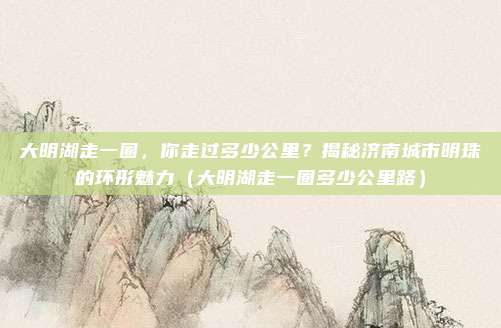 大明湖走一圈,你走过多少公里?揭秘济南城市明珠的环形魅力(大明湖走一圈多少公里路)