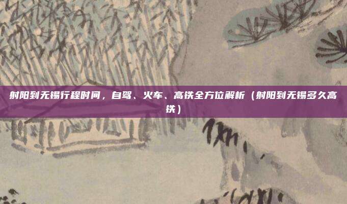 射阳到无锡行程时间,自驾、火车、高铁全方位解析(射阳到无锡多久高铁)