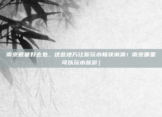 南京避暑好去处,这些地方让你玩水畅快淋漓!南京哪里可以玩水旅游)