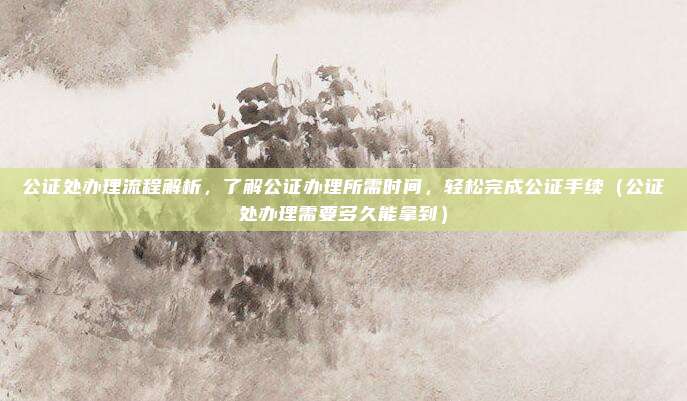 公证处办理流程解析,了解公证办理所需时间,轻松完成公证手续(公证处办理需要多久能拿到)