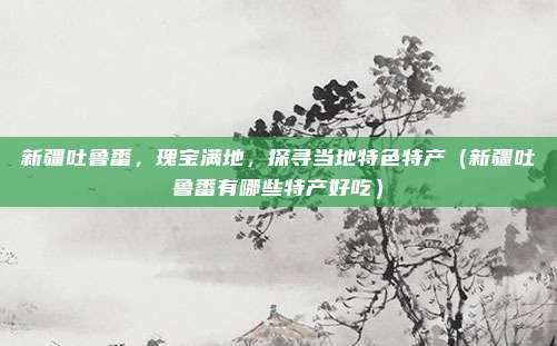 新疆吐鲁番,瑰宝满地,探寻当地特色特产(新疆吐鲁番有哪些特产好吃)
