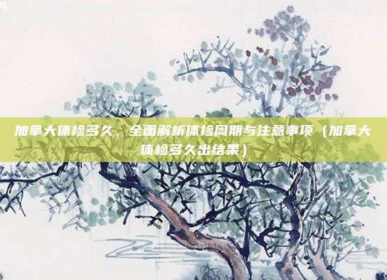 加拿大体检多久，全面解析体检周期与注意事项（加拿大体检多久出结果）