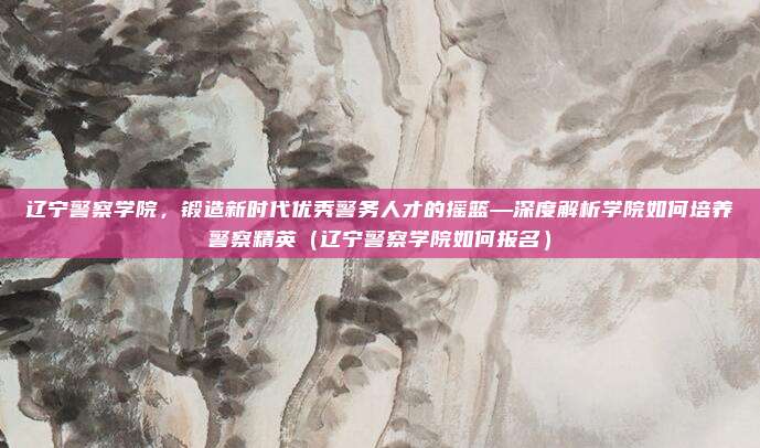 辽宁警察学院,锻造新时代优秀警务人才的摇篮—深度解析学院如何培养警察精英(辽宁警察学院如何报名)