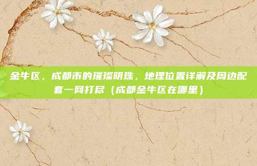 金牛区,成都市的璀璨明珠,地理位置详解及周边配套一网打尽(成都金牛区在哪里)