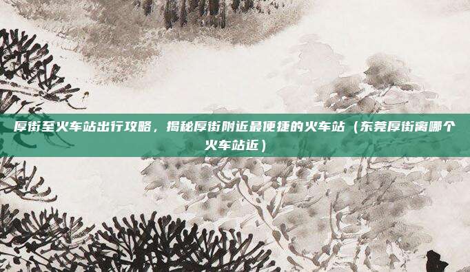 厚街至火车站出行攻略,揭秘厚街附近最便捷的火车站(东莞厚街离哪个火车站近)