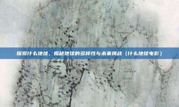 探索什么地球,揭秘地球的多样性与未来挑战(什么地球电影)