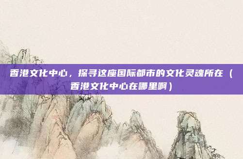 香港文化中心,探寻这座国际都市的文化灵魂所在(香港文化中心在哪里啊)