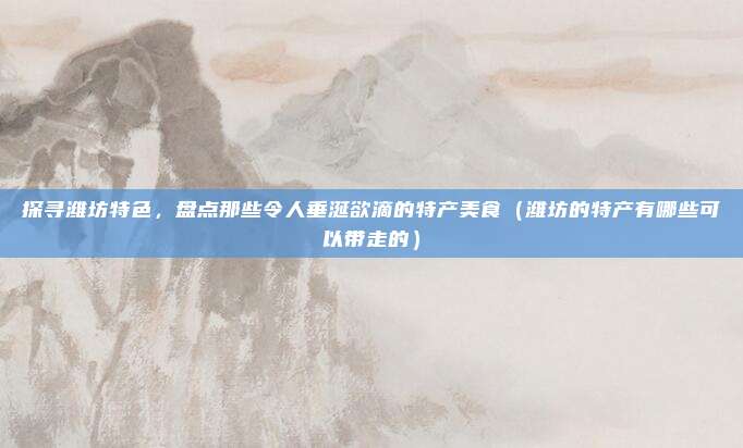 探寻潍坊特色,盘点那些令人垂涎欲滴的特产美食(潍坊的特产有哪些可以带走的)