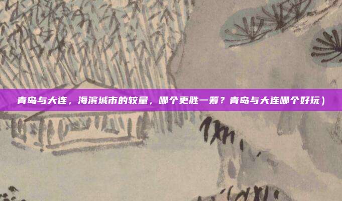 青岛与大连,海滨城市的较量,哪个更胜一筹?青岛与大连哪个好玩)