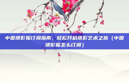 中国摄影报订阅指南,轻松开启摄影艺术之旅(中国摄影报怎么订阅)