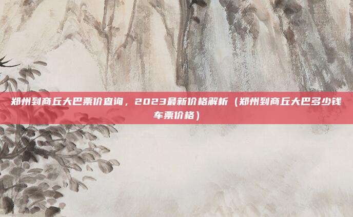 郑州到商丘大巴票价查询，2023最新价格解析（郑州到商丘大巴多少钱车票价格）