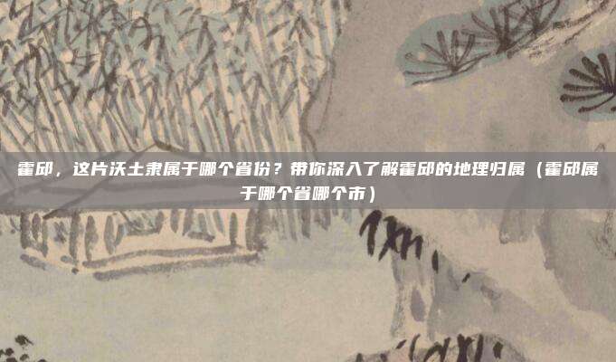 霍邱,这片沃土隶属于哪个省份?带你深入了解霍邱的地理归属(霍邱属于哪个省哪个市)