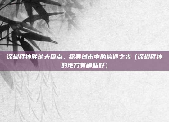 深圳拜神胜地大盘点,探寻城市中的信仰之光(深圳拜神的地方有哪些好)