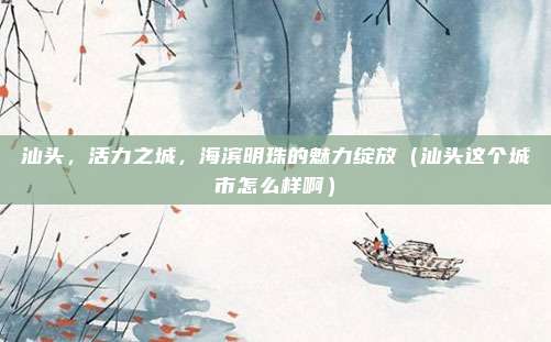 汕头，活力之城，海滨明珠的魅力绽放（汕头这个城市怎么样啊）