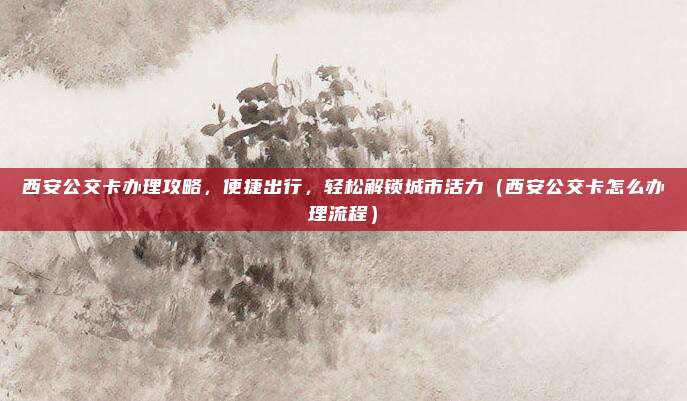 西安公交卡办理攻略,便捷出行,轻松解锁城市活力(西安公交卡怎么办理流程)