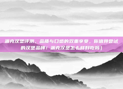 派克汉堡评测,品质与口感的双重享受,你值得尝试的汉堡品牌!派克汉堡怎么样好吃吗)