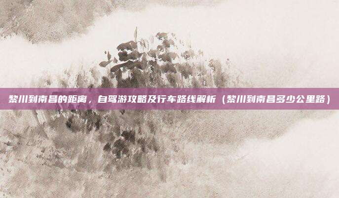 黎川到南昌的距离,自驾游攻略及行车路线解析(黎川到南昌多少公里路)