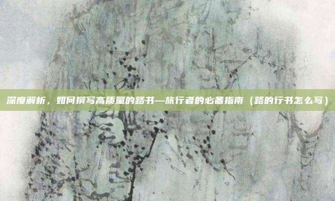 深度解析,如何撰写高质量的路书—旅行者的必备指南(路的行书怎么写)