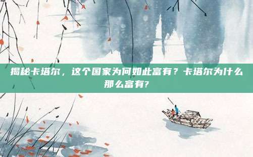 揭秘卡塔尔,这个国家为何如此富有?卡塔尔为什么那么富有?
