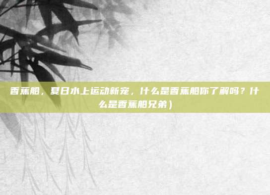 香蕉船,夏日水上运动新宠,什么是香蕉船你了解吗?什么是香蕉船兄弟)