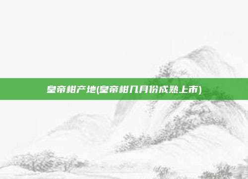 皇帝柑产地(皇帝柑几月份成熟上市)