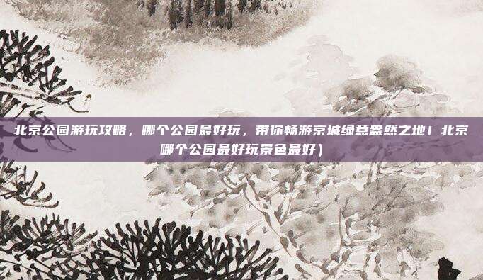 北京公园游玩攻略,哪个公园最好玩,带你畅游京城绿意盎然之地!北京哪个公园最好玩景色最好)