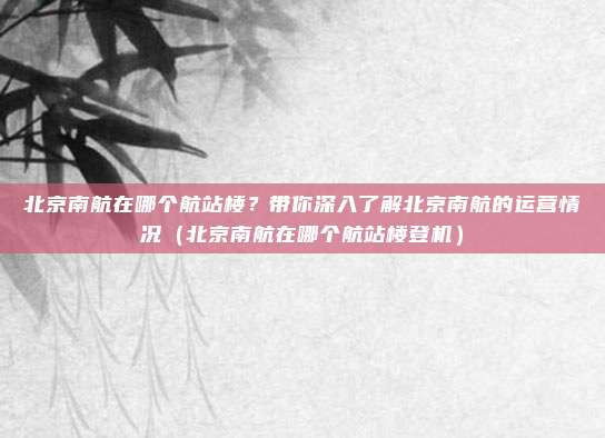 北京南航在哪个航站楼?带你深入了解北京南航的运营情况(北京南航在哪个航站楼登机)