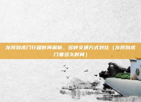 龙岗到虎门行程时间解析,多种交通方式对比(龙岗到虎门要多久时间)