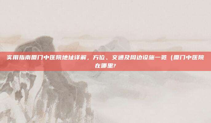 实用指南厦门中医院地址详解,方位、交通及周边设施一览(厦门中医院在哪里?