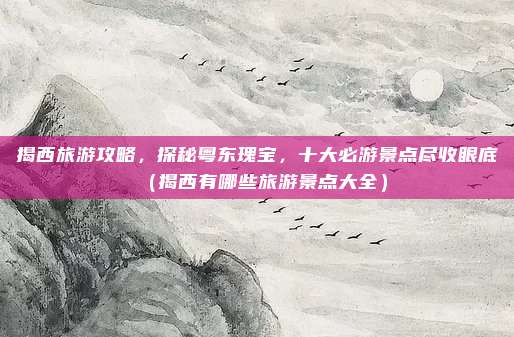 揭西旅游攻略,探秘粤东瑰宝,十大必游景点尽收眼底(揭西有哪些旅游景点大全)
