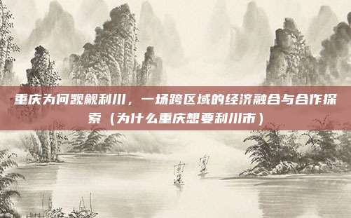 重庆为何觊觎利川,一场跨区域的经济融合与合作探索(为什么重庆想要利川市)