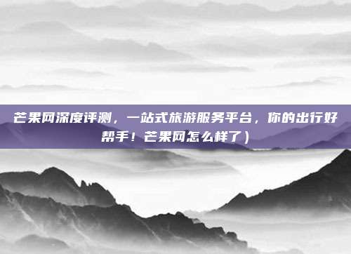 芒果网深度评测,一站式旅游服务平台,你的出行好帮手!芒果网怎么样了)