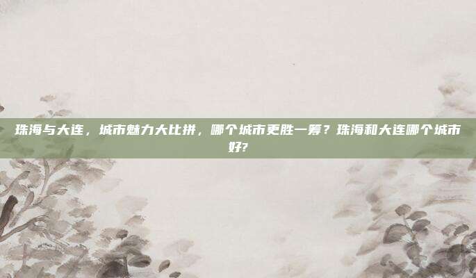 珠海与大连,城市魅力大比拼,哪个城市更胜一筹?珠海和大连哪个城市好?