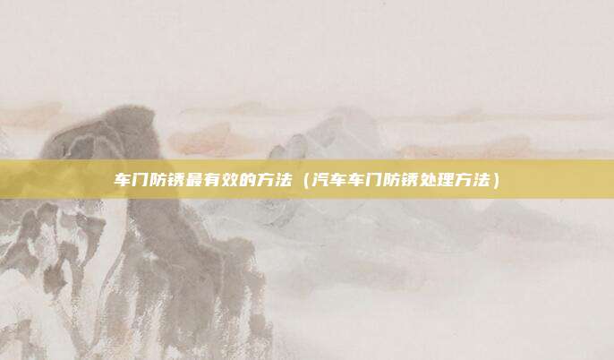 车门防锈最有效的方法（汽车车门防锈处理方法）