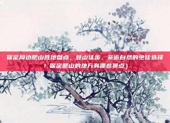 保定周边爬山胜地盘点，登山徒步，亲近自然的绝佳选择！保定爬山的地方有哪些景点）