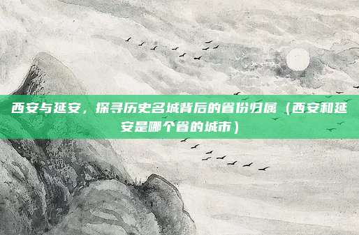 西安与延安,探寻历史名城背后的省份归属(西安和延安是哪个省的城市)