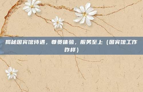 揭秘国宾馆待遇,尊贵体验,服务至上(国宾馆工作咋样)