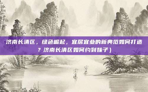 济南长清区,绿色崛起,宜居宜业的新典范如何打造?济南长清区如何约到妹子)
