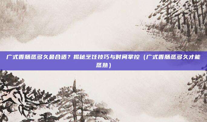 广式香肠蒸多久最合适?揭秘烹饪技巧与时间掌控(广式香肠蒸多久才能蒸熟)