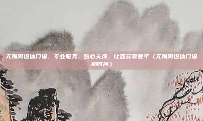 无锡离退休门诊,专业服务,贴心关怀,让您安享晚年(无锡离退休门诊部时间)