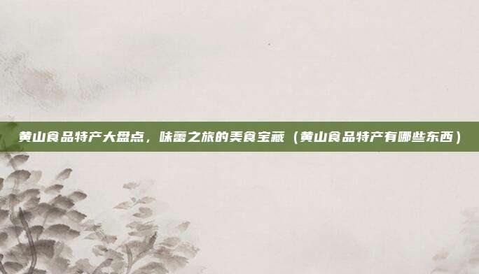 黄山食品特产大盘点,味蕾之旅的美食宝藏(黄山食品特产有哪些东西)