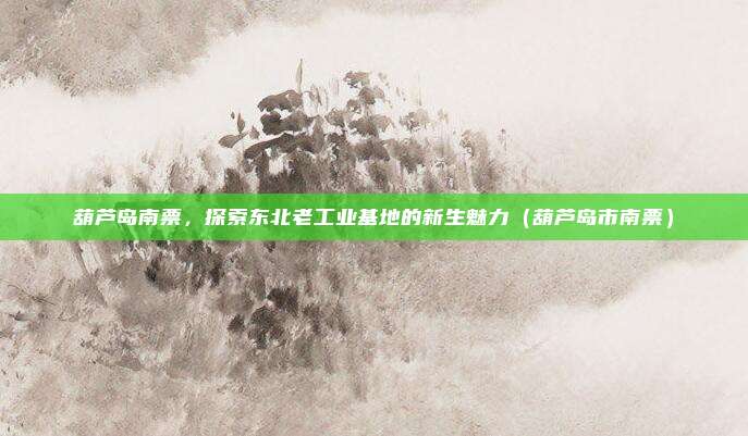 葫芦岛南票,探索东北老工业基地的新生魅力(葫芦岛市南票)