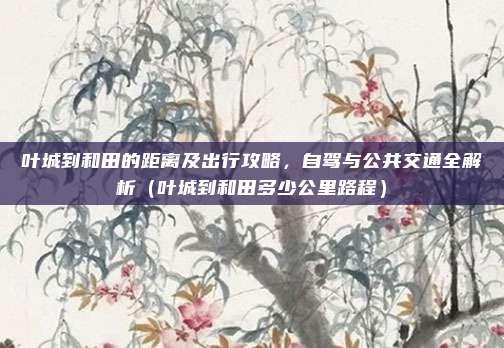 叶城到和田的距离及出行攻略,自驾与公共交通全解析(叶城到和田多少公里路程)