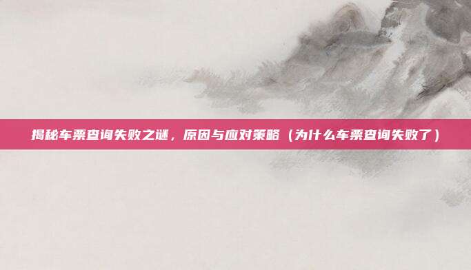 揭秘车票查询失败之谜,原因与应对策略(为什么车票查询失败了)