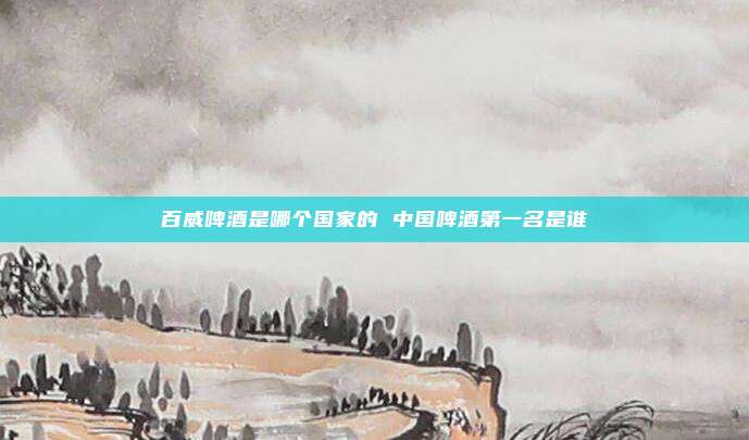 百威啤酒是哪个国家的 中国啤酒第一名是谁