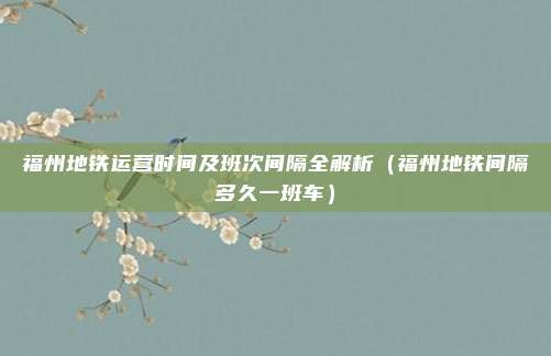 福州地铁运营时间及班次间隔全解析(福州地铁间隔多久一班车)
