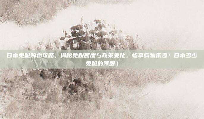日本免税购物攻略,揭秘免税额度与政策变化,畅享购物乐趣!日本多少免税的限额)