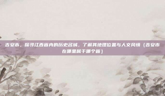 吉安市,探寻江西省内的历史名城,了解其地理位置与人文风情(吉安市在哪里属于哪个省)