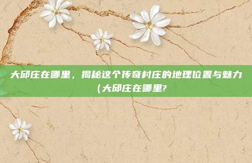 大邱庄在哪里,揭秘这个传奇村庄的地理位置与魅力(大邱庄在哪里?