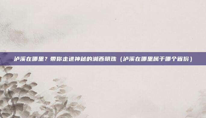泸溪在哪里?带你走进神秘的湘西明珠(泸溪在哪里属于哪个省份)
